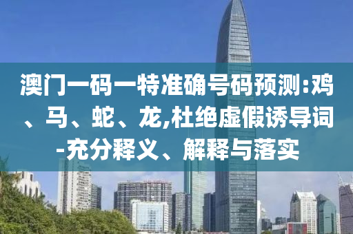 澳門一碼一特準確號碼預測:雞、馬、蛇、龍,杜絕虛假誘導詞-充分釋義、解釋與落實